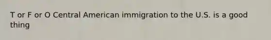 T or F or O Central American immigration to the U.S. is a good thing