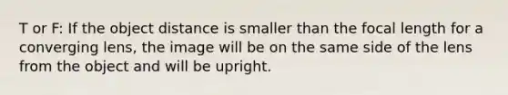 T or F: If the object distance is smaller than the focal length for a converging lens, the image will be on the same side of the lens from the object and will be upright.