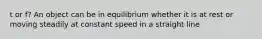 t or f? An object can be in equilibrium whether it is at rest or moving steadily at constant speed in a straight line