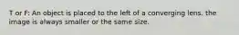 T or F: An object is placed to the left of a converging lens. the image is always smaller or the same size.