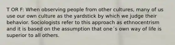 T OR F: When observing people from other cultures, many of us use our own culture as the yardstick by which we judge their behavior. Sociologists refer to this approach as ethnocentrism and it is based on the assumption that one´s own way of life is superior to all others.