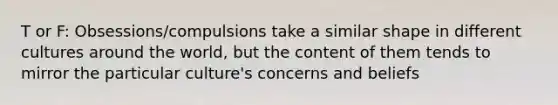 T or F: Obsessions/compulsions take a similar shape in different cultures around the world, but the content of them tends to mirror the particular culture's concerns and beliefs