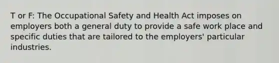 T or F: The Occupational Safety and Health Act imposes on employers both a general duty to provide a safe work place and specific duties that are tailored to the employers' particular industries.