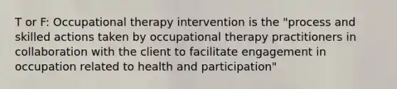 T or F: Occupational therapy intervention is the "process and skilled actions taken by occupational therapy practitioners in collaboration with the client to facilitate engagement in occupation related to health and participation"