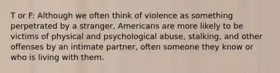 T or F: Although we often think of violence as something perpetrated by a stranger, Americans are more likely to be victims of physical and psychological abuse, stalking, and other offenses by an intimate partner, often someone they know or who is living with them.