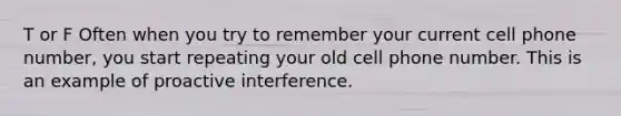 T or F Often when you try to remember your current cell phone number, you start repeating your old cell phone number. This is an example of proactive interference.