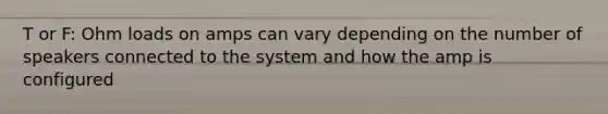 T or F: Ohm loads on amps can vary depending on the number of speakers connected to the system and how the amp is configured