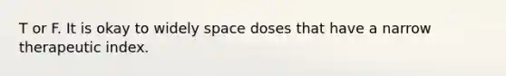 T or F. It is okay to widely space doses that have a narrow therapeutic index.