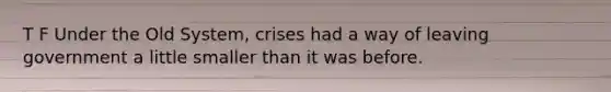 T F Under the Old System, crises had a way of leaving government a little smaller than it was before.