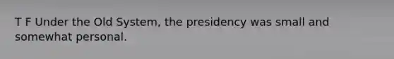 T F Under the Old System, the presidency was small and somewhat personal.