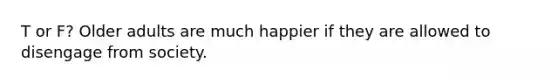 T or F? Older adults are much happier if they are allowed to disengage from society.