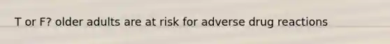 T or F? older adults are at risk for adverse drug reactions