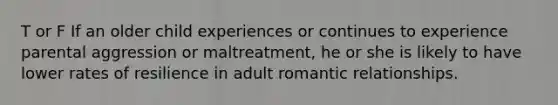 T or F If an older child experiences or continues to experience parental aggression or maltreatment, he or she is likely to have lower rates of resilience in adult romantic relationships.