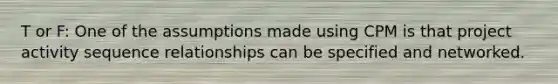 T or F: One of the assumptions made using CPM is that project activity sequence relationships can be specified and networked.