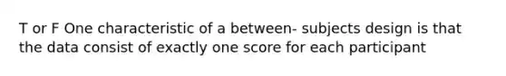 T or F One characteristic of a between- subjects design is that the data consist of exactly one score for each participant