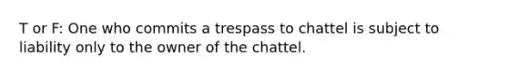 T or F: One who commits a trespass to chattel is subject to liability only to the owner of the chattel.