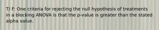 T/ F: One criteria for rejecting the null hypothesis of treatments in a blocking ANOVA is that the p-value is greater than the stated alpha value.