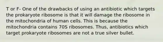 T or F- One of the drawbacks of using an antibiotic which targets the prokaryote ribosome is that it will damage the ribosome in the mitochondria of human cells. This is because the mitochondria contains 70S ribosomes. Thus, antibiotics which target prokaryote ribosomes are not a true silver bullet.