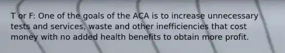 T or F: One of the goals of the ACA is to increase unnecessary tests and services, waste and other inefficiencies that cost money with no added health benefits to obtain more profit.