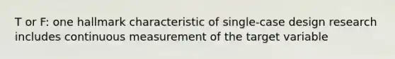 T or F: one hallmark characteristic of single-case design research includes continuous measurement of the target variable