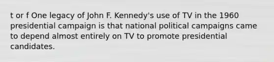 t or f One legacy of John F. Kennedy's use of TV in the 1960 presidential campaign is that national political campaigns came to depend almost entirely on TV to promote presidential candidates.