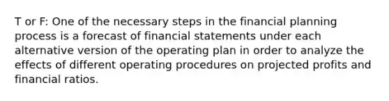 T or F: One of the necessary steps in the financial planning process is a forecast of financial statements under each alternative version of the operating plan in order to analyze the effects of different operating procedures on projected profits and financial ratios.