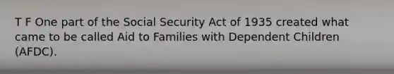 T F One part of the Social Security Act of 1935 created what came to be called Aid to Families with Dependent Children (AFDC).