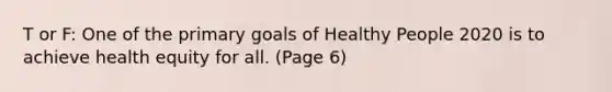 T or F: One of the primary goals of Healthy People 2020 is to achieve health equity for all. (Page 6)