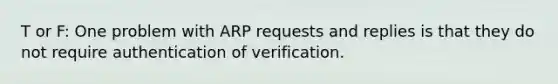 T or F: One problem with ARP requests and replies is that they do not require authentication of verification.