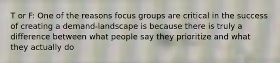 T or F: One of the reasons focus groups are critical in the success of creating a demand-landscape is because there is truly a difference between what people say they prioritize and what they actually do