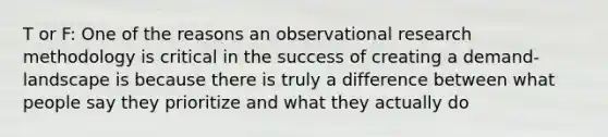 T or F: One of the reasons an observational research methodology is critical in the success of creating a demand-landscape is because there is truly a difference between what people say they prioritize and what they actually do