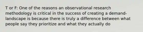 T or F: One of the reasons an observational research methodology is critical in the success of creating a demand-landscape is because there is truly a difference between what people say they prioritize and what they actually do