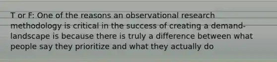 T or F: One of the reasons an observational research methodology is critical in the success of creating a demand-landscape is because there is truly a difference between what people say they prioritize and what they actually do