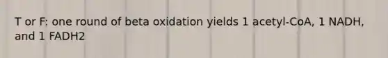 T or F: one round of beta oxidation yields 1 acetyl-CoA, 1 NADH, and 1 FADH2