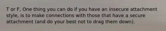 T or F, One thing you can do if you have an insecure attachment style, is to make connections with those that have a secure attachment (and do your best not to drag them down).