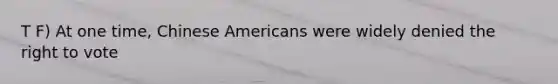 T F) At one time, Chinese Americans were widely denied the right to vote