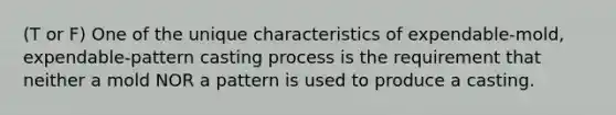 (T or F) One of the unique characteristics of expendable-mold, expendable-pattern casting process is the requirement that neither a mold NOR a pattern is used to produce a casting.