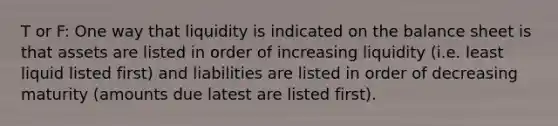 T or F: One way that liquidity is indicated on the balance sheet is that assets are listed in order of increasing liquidity (i.e. least liquid listed first) and liabilities are listed in order of decreasing maturity (amounts due latest are listed first).