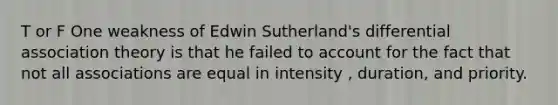 T or F One weakness of Edwin Sutherland's differential association theory is that he failed to account for the fact that not all associations are equal in intensity , duration, and priority.