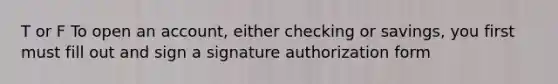 T or F To open an account, either checking or savings, you first must fill out and sign a signature authorization form