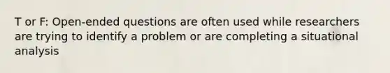 T or F: Open-ended questions are often used while researchers are trying to identify a problem or are completing a situational analysis