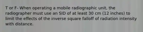 T or F- When operating a mobile radiographic unit, the radiographer must use an SID of at least 30 cm (12 inches) to limit the effects of the inverse square falloff of radiation intensity with distance.