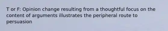 T or F: Opinion change resulting from a thoughtful focus on the content of arguments illustrates the peripheral route to persuasion