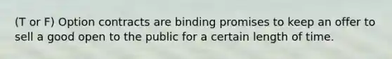 (T or F) Option contracts are binding promises to keep an offer to sell a good open to the public for a certain length of time.