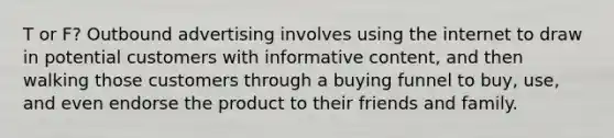 T or F? Outbound advertising involves using the internet to draw in potential customers with informative content, and then walking those customers through a buying funnel to buy, use, and even endorse the product to their friends and family.