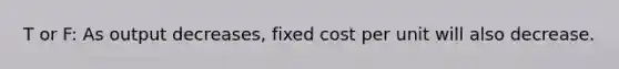 T or F: As output decreases, fixed cost per unit will also decrease.