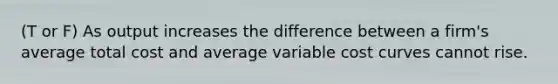 (T or F) As output increases the difference between a firm's average total cost and average variable cost curves cannot rise.