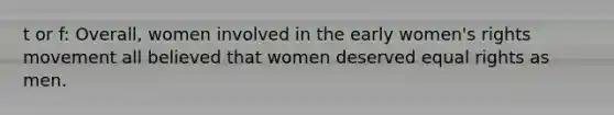 t or f: Overall, women involved in the early <a href='https://www.questionai.com/knowledge/kEbYiVmPrX-womens-rights' class='anchor-knowledge'>women's rights</a> movement all believed that women deserved equal rights as men.