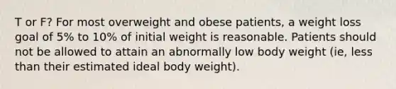 T or F? For most overweight and obese patients, a weight loss goal of 5% to 10% of initial weight is reasonable. Patients should not be allowed to attain an abnormally low body weight (ie, less than their estimated ideal body weight).