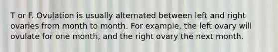 T or F. Ovulation is usually alternated between left and right ovaries from month to month. For example, the left ovary will ovulate for one month, and the right ovary the next month.